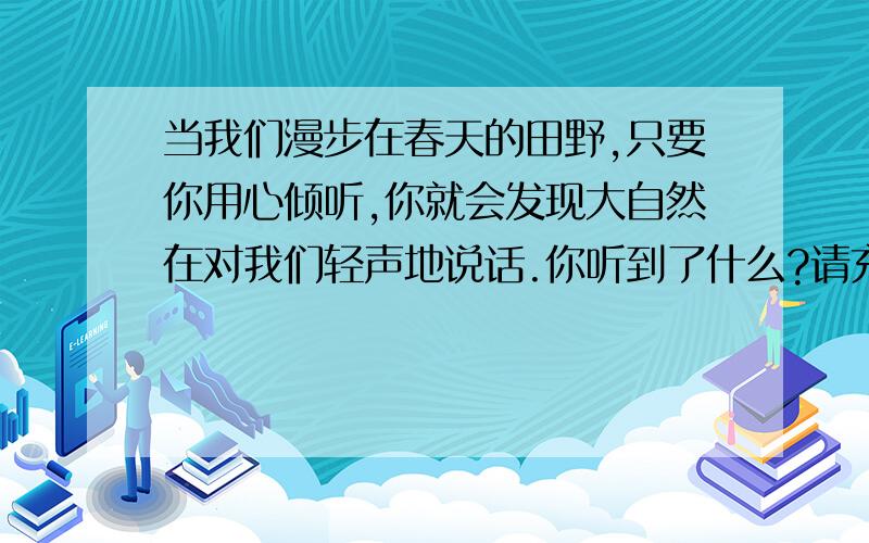 当我们漫步在春天的田野,只要你用心倾听,你就会发现大自然在对我们轻声地说话.你听到了什么?请充满感情富有哲理地说一说.（3分）例：只要你有一股钻劲儿,你就一定能成功.（春风、春