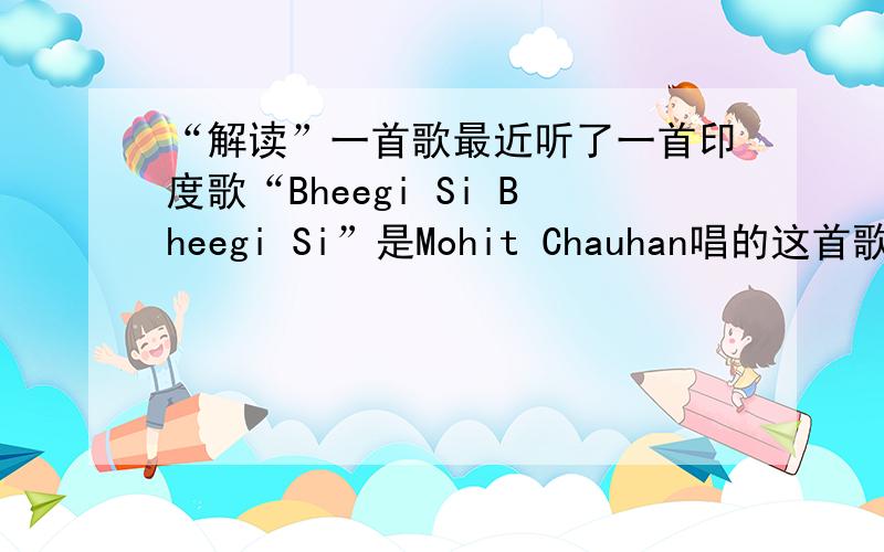 “解读”一首歌最近听了一首印度歌“Bheegi Si Bheegi Si”是Mohit Chauhan唱的这首歌的MV谁能帮忙找找如果知道大意 可否麻烦下您敲敲键盘呢