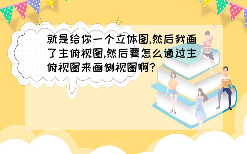 就是给你一个立体图,然后我画了主俯视图,然后要怎么通过主俯视图来画侧视图啊?