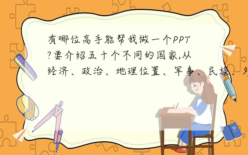 有哪位高手能帮我做一个PPT?要介绍五十个不同的国家,从经济、政治、地理位置、军事、民族、外交来介绍对了...,不用做太复杂,每个方面用一到两句话介绍就行了,一个国家一面,谢谢~急用!