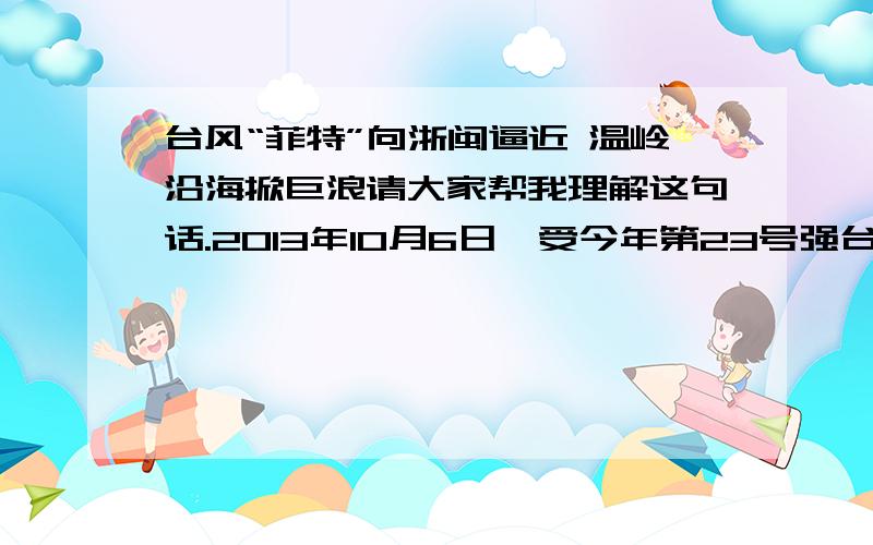 台风“菲特”向浙闽逼近 温岭沿海掀巨浪请大家帮我理解这句话.2013年10月6日,受今年第23号强台风“菲特”影响,浙江省温岭市海边掀起滔天巨浪,边防官兵加强警戒,严防观浪游客接近危险区