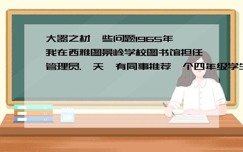 大器之材一些问题1965年,我在西雅图景岭学校图书馆担任管理员.一天,有同事推荐一个四年级学生来图书馆帮忙,并说这个孩子聪颖好学.不久,一个瘦小的男孩来了.我先给他讲了图书分类法,然