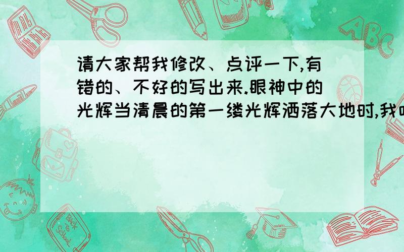 请大家帮我修改、点评一下,有错的、不好的写出来.眼神中的光辉当清晨的第一缕光辉洒落大地时,我吃力的睁开如铁铅般重的双眼,映入眼帘的是小草用自己星星点点的绿色,交织成的一块块