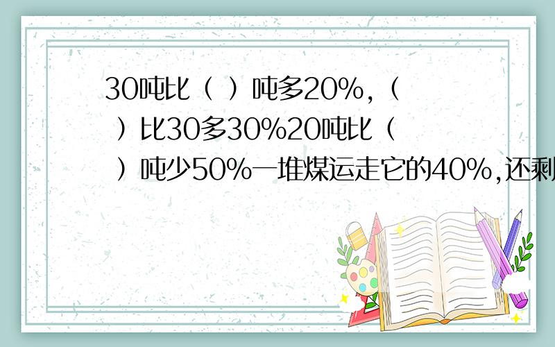 30吨比（ ）吨多20%,（ ）比30多30%20吨比（ ）吨少50%一堆煤运走它的40%,还剩36吨,如果运走它的50%,还剩（ ）吨.如果甲数是50的60%,乙数的80%是40,那么甲数是乙数的（ ）.