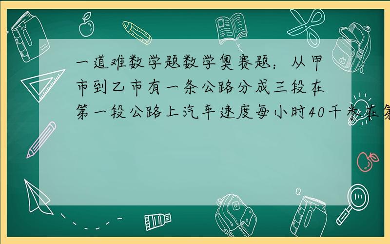 一道难数学题数学奥赛题：从甲市到乙市有一条公路分成三段在第一段公路上汽车速度每小时40千米在第二段上汽车速度每小时90千米在第三段路上汽车速度每小时50千米!已知第一段公路恰好