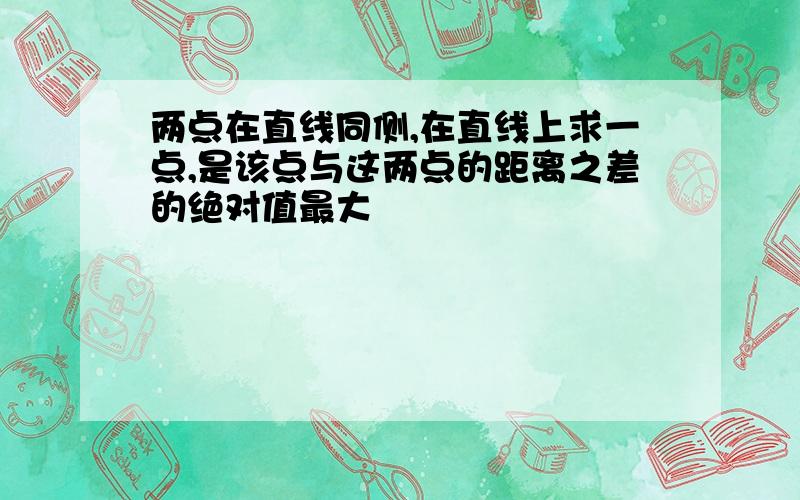 两点在直线同侧,在直线上求一点,是该点与这两点的距离之差的绝对值最大