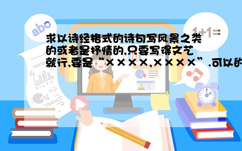 求以诗经格式的诗句写风景之类的或者是抒情的,只要写得文艺就行,要是“××××,××××”.可以的话最好多写几句.