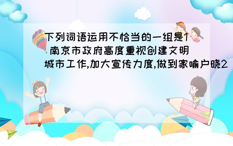 下列词语运用不恰当的一组是1 南京市政府高度重视创建文明城市工作,加大宣传力度,做到家喻户晓2 在汶川地震的重灾区,到处都是杂乱无章的废墟