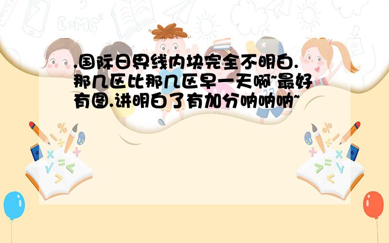 .国际日界线内块完全不明白.那几区比那几区早一天啊~最好有图.讲明白了有加分呐呐呐~