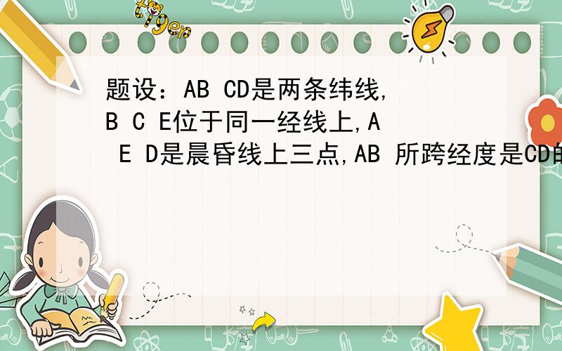 题设：AB CD是两条纬线,B C E位于同一经线上,A E D是晨昏线上三点,AB 所跨经度是CD的两倍若E点位于南半球,E点地方时为20点,则：A.C点的白昼比A点长B.C点的白昼不少于9小时C.E点与C点的正午太阳