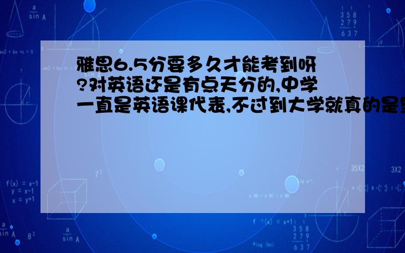 雅思6.5分要多久才能考到呀?对英语还是有点天分的,中学一直是英语课代表,不过到大学就真的是堕落了,好长时间没碰感觉有点生疏,但是现在重新学英语感觉渐渐又回来了.我想知道像这种情