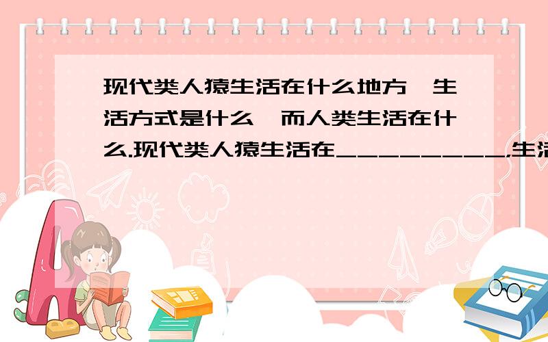 现代类人猿生活在什么地方,生活方式是什么,而人类生活在什么.现代类人猿生活在________，生活方式是_____________，而人类生活在_____________。