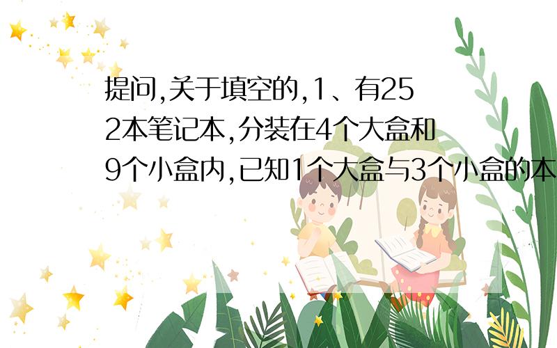 提问,关于填空的,1、有252本笔记本,分装在4个大盒和9个小盒内,已知1个大盒与3个小盒的本子一样多.每个大盒装（　　　）本,每个小盒装（　　　）本.（6分） 2、如果有5只猫,同时吃5条鱼,需