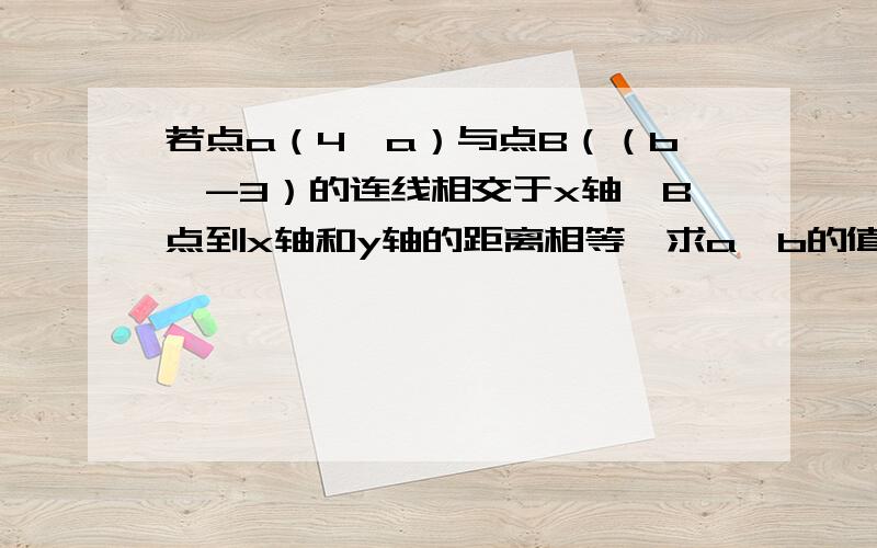 若点a（4,a）与点B（（b,-3）的连线相交于x轴,B点到x轴和y轴的距离相等,求a,b的值 还有一道：已知三角形ABC的各项点的坐标分别为A(-1,2)B(1,-1)c(2,1)若将三角形ABC进行平移,平移后点A移到点（-3,a