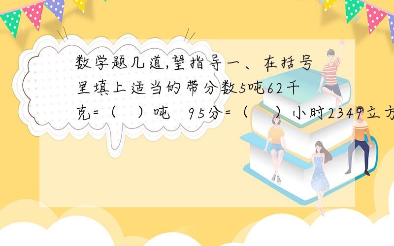 数学题几道,望指导一、在括号里填上适当的带分数5吨62千克=（   ）吨   95分=（    ）小时2349立方分米=（   ）立方米   4251毫升=（     ）升2747米=（   ）千米    3立方分米185立方厘米=（   ）立