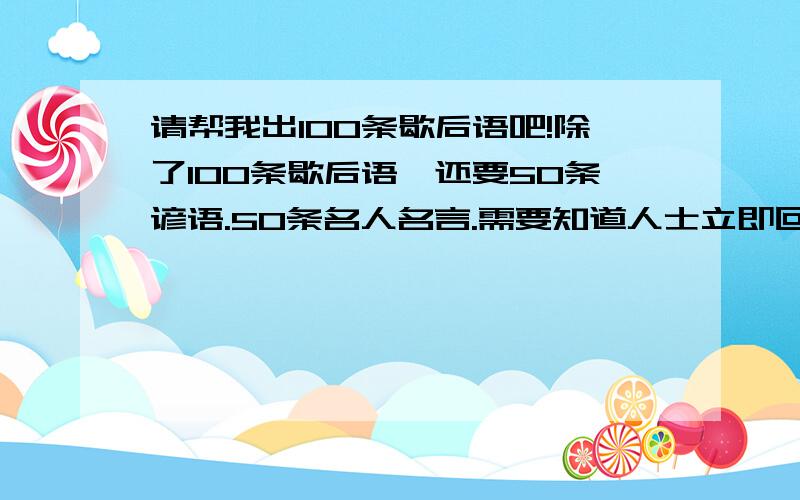 请帮我出100条歇后语吧!除了100条歇后语,还要50条谚语.50条名人名言.需要知道人士立即回答!好的我会追加悬赏分的.不过还有50条谚语，50条名人名言呢？