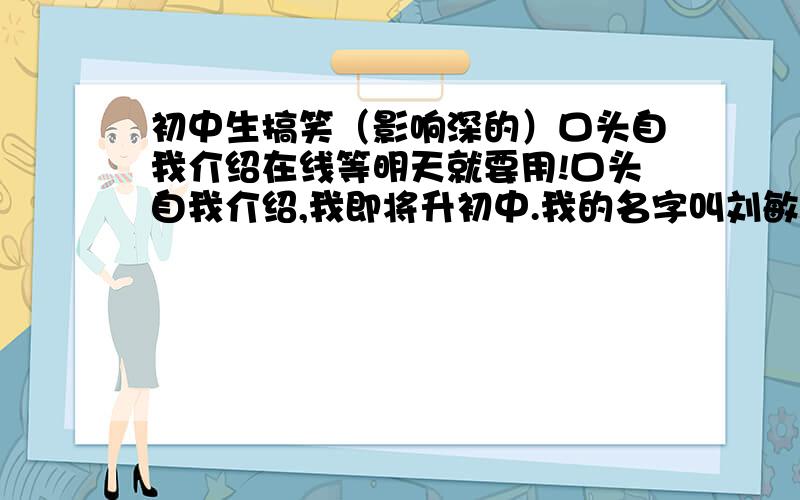 初中生搞笑（影响深的）口头自我介绍在线等明天就要用!口头自我介绍,我即将升初中.我的名字叫刘敏睿,12岁,喜欢环保和时事.http://iiearth.blog.163.com 是我办的组织的主页,实在不行上去看下我