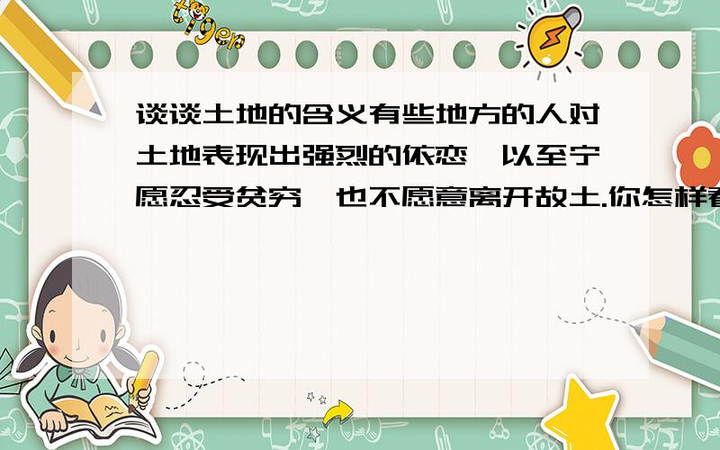 谈谈土地的含义有些地方的人对土地表现出强烈的依恋,以至宁愿忍受贫穷,也不愿意离开故土.你怎样看待这种现象?