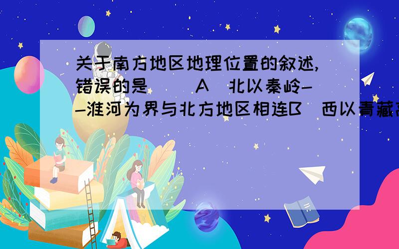 关于南方地区地理位置的叙述,错误的是（ ）A．北以秦岭--淮河为界与北方地区相连B．西以青藏高原为界与青藏地区相邻C．东临黄海、东海和台湾岛以东太平洋海域,南临南海D．大致位于100