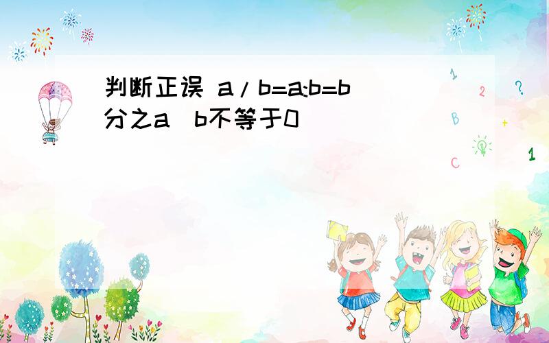 判断正误 a/b=a:b=b分之a(b不等于0)