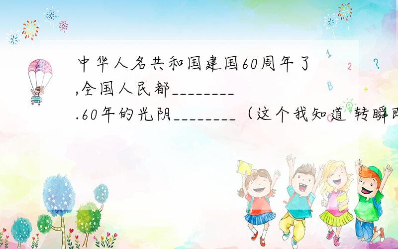 中华人名共和国建国60周年了,全国人民都________.60年的光阴________（这个我知道 转瞬即逝）,人们的生活却发生了________的变化.在这________的时刻,我衷心的祝愿伟大的祖国________,祝愿伟大的人