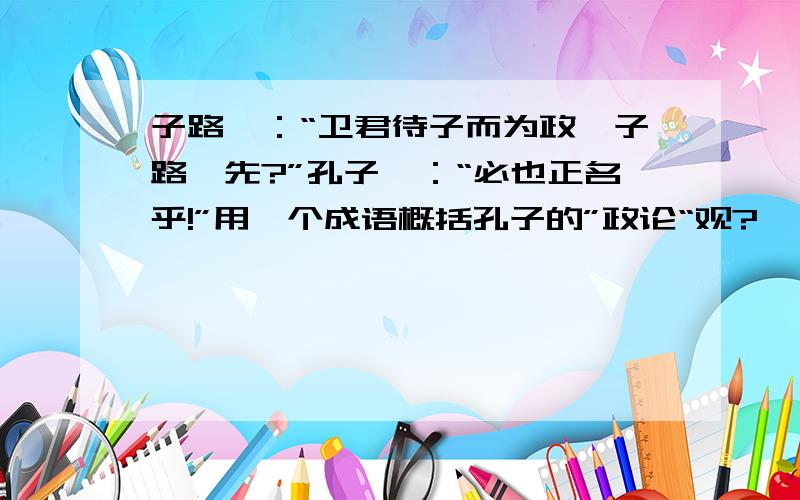 子路曰：“卫君待子而为政,子路奚先?”孔子曰：“必也正名乎!”用一个成语概括孔子的”政论“观?