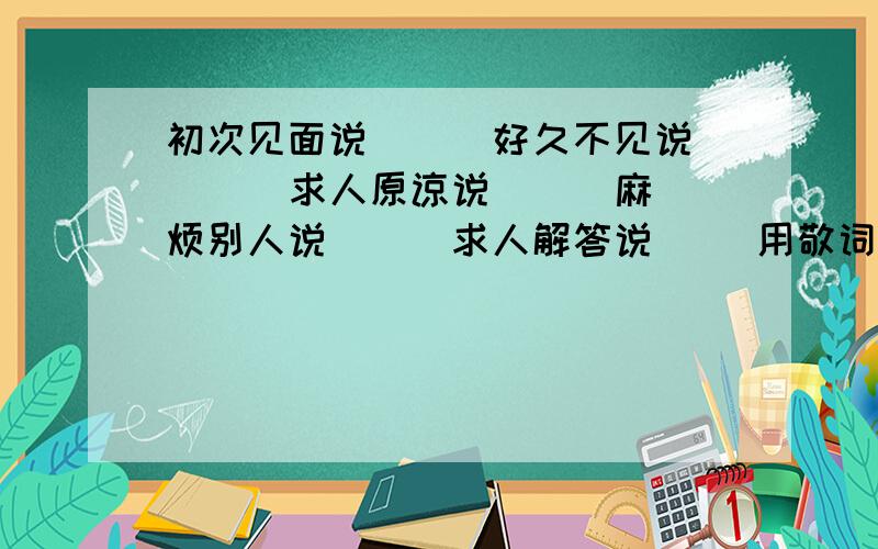 初次见面说( ) 好久不见说( ) 求人原谅说( ) 麻烦别人说( ) 求人解答说( )用敬词和谦词添