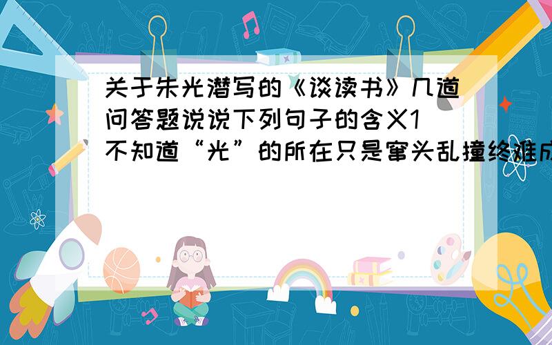 关于朱光潜写的《谈读书》几道问答题说说下列句子的含义1 不知道“光”的所在只是窜头乱撞终难成功2 你慢些鄙视他们,临到你来,再看看你的成就把!