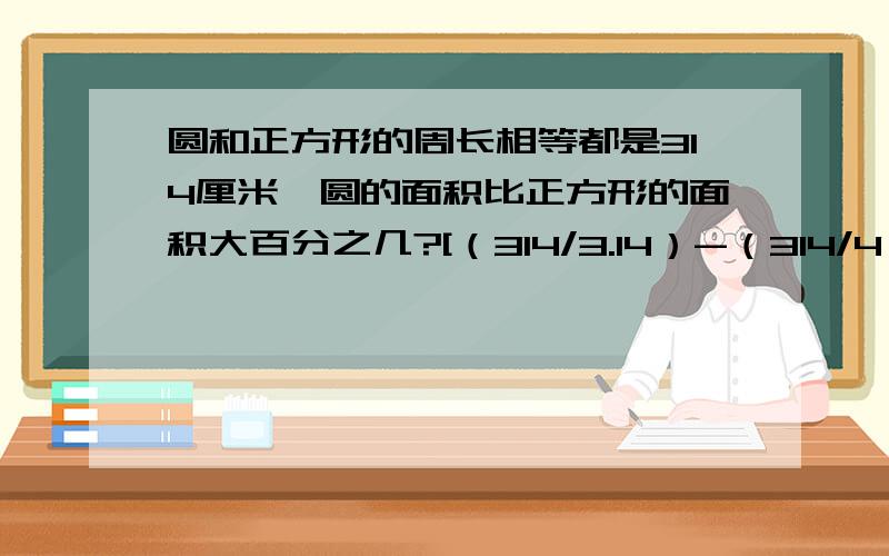 圆和正方形的周长相等都是314厘米,圆的面积比正方形的面积大百分之几?[（314/3.14）-（314/4）]/（314/4）