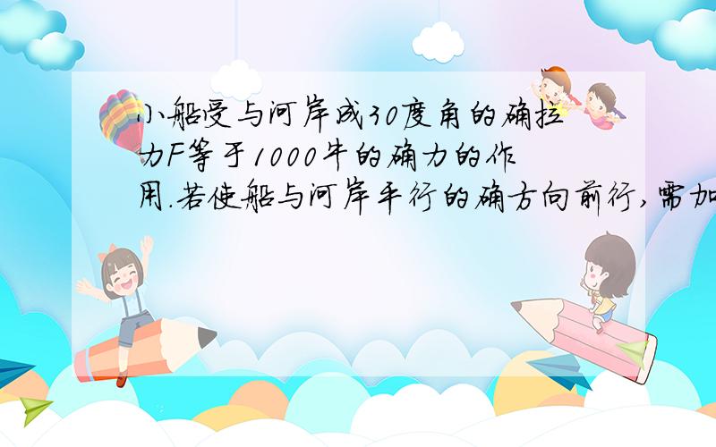 小船受与河岸成30度角的确拉力F等于1000牛的确力的作用.若使船与河岸平行的确方向前行,需加的确另一个里边的确最小值为多少,方向如何