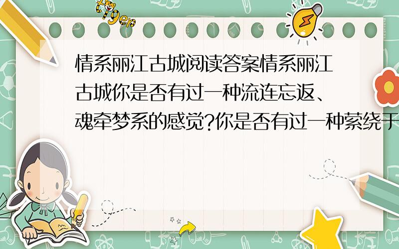 情系丽江古城阅读答案情系丽江古城你是否有过一种流连忘返、魂牵梦系的感觉?你是否有过一种萦绕于心、挥之不去的情绪?我曾有过这样的体验,那是来自于云南丽江之行.在狮子山巅俯瞰古