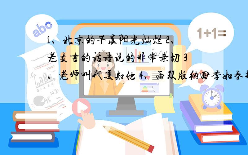 1、北京的早晨阳光灿烂 2、老支书的话语说的非常亲切 3、老师叫我通知他 4、西双版纳四季如春找句式 比如主语、谓语、宾语等