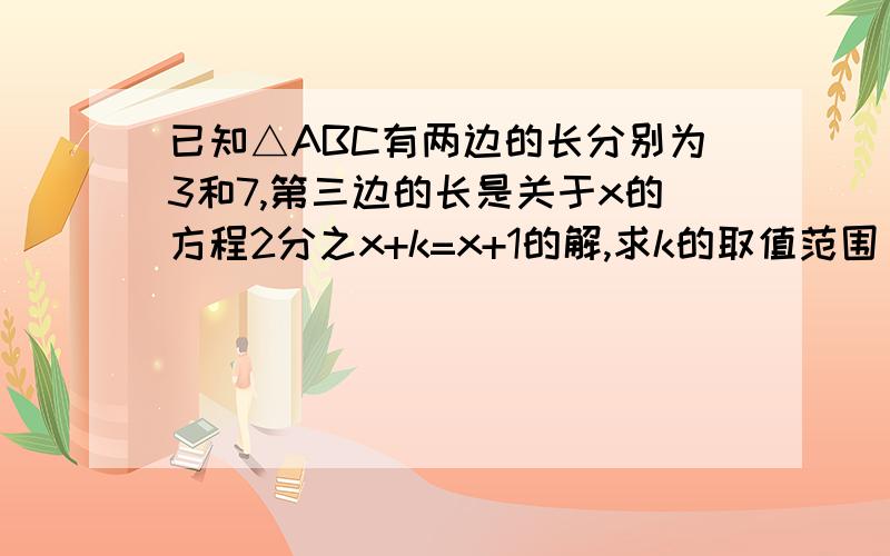 已知△ABC有两边的长分别为3和7,第三边的长是关于x的方程2分之x+k=x+1的解,求k的取值范围