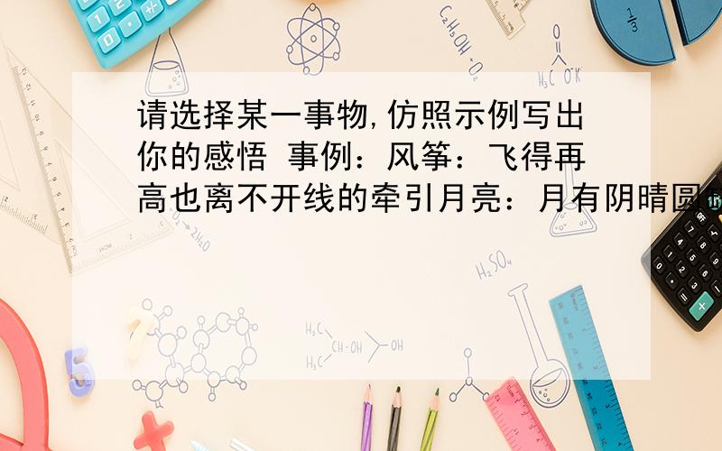 请选择某一事物,仿照示例写出你的感悟 事例：风筝：飞得再高也离不开线的牵引月亮：月有阴晴圆缺,人有悲欢离合两句,