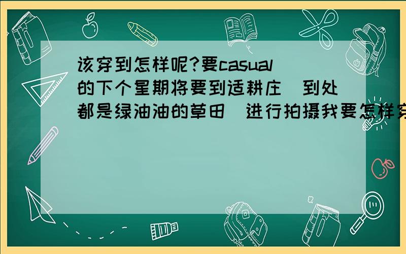 该穿到怎样呢?要casual的下个星期将要到适耕庄(到处都是绿油油的草田）进行拍摄我要怎样穿才好呢?打算穿无袖的蕾丝白色长裙（不会很长）,可是妈妈说不是很适合...