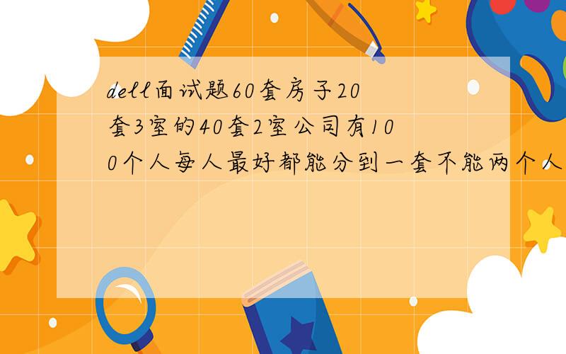 dell面试题60套房子20套3室的40套2室公司有100个人每人最好都能分到一套不能两个人分一套,并且最好每人都能分到.急 这是DELL销售面试的一道题.