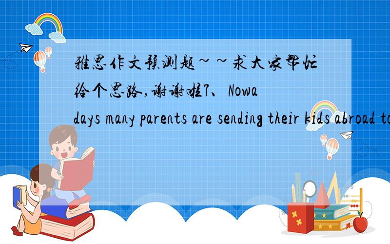 雅思作文预测题~~求大家帮忙给个思路,谢谢啦7、Nowadays many parents are sending their kids abroad to acquire good education.  Discuss the advantages and the disadvantages of this trend. Give your own opinion.8、Team activities can