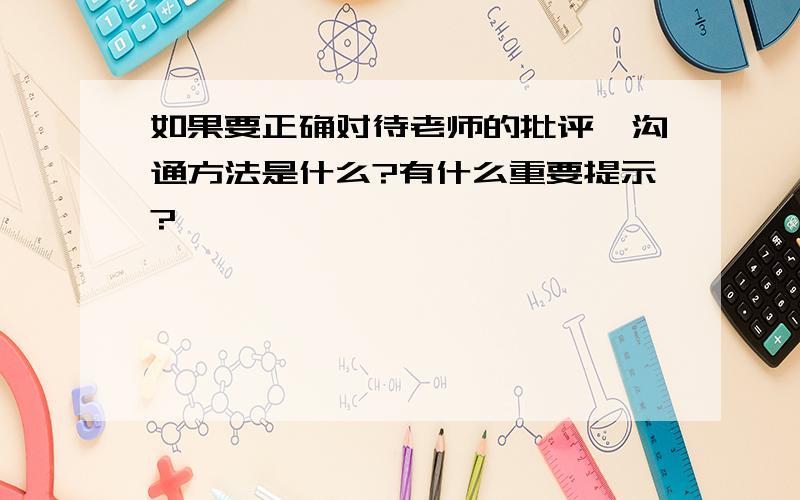 如果要正确对待老师的批评,沟通方法是什么?有什么重要提示?