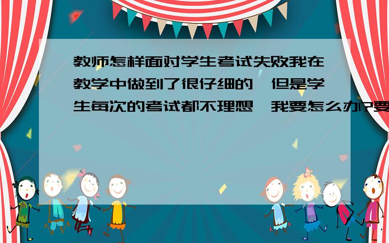 教师怎样面对学生考试失败我在教学中做到了很仔细的,但是学生每次的考试都不理想,我要怎么办?要怎么样面对学生和同事?