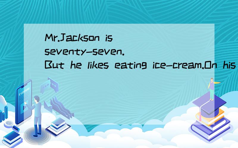 Mr.Jackson is seventy-seven.But he likes eating ice-cream.On his way home,he buys one.Great!No one sees him and he can eat it now.Suddenly,he sees Mrs.Smith comes here with her dog,Bill.Mr.Jackson doesn’t want her to see him eating an ice cream in
