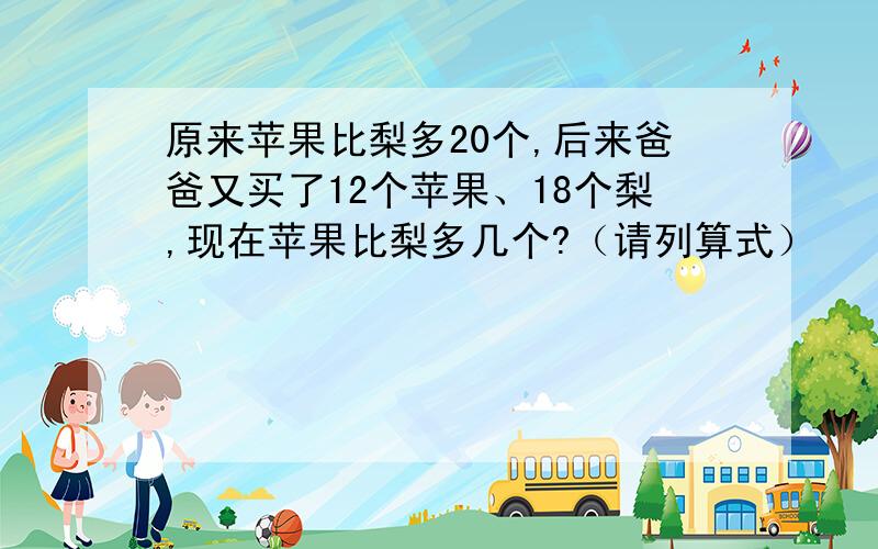 原来苹果比梨多20个,后来爸爸又买了12个苹果、18个梨,现在苹果比梨多几个?（请列算式）