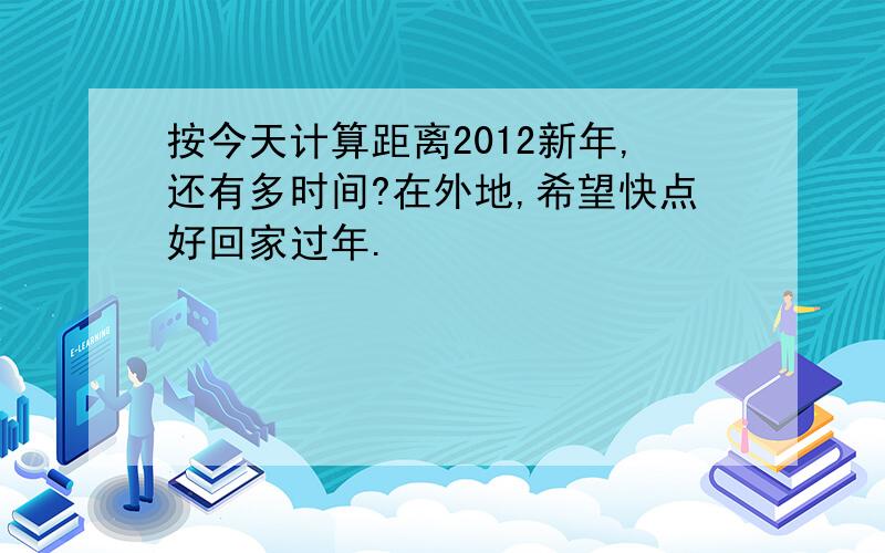 按今天计算距离2012新年,还有多时间?在外地,希望快点好回家过年.