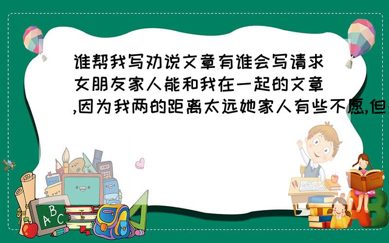 谁帮我写劝说文章有谁会写请求女朋友家人能和我在一起的文章,因为我两的距离太远她家人有些不愿,但是她愿意``但我想让她的家人认可``所以请各位兄弟姐妹们能写出一篇动人的劝说文~谢