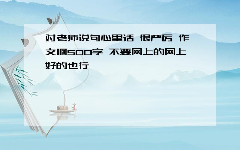 对老师说句心里话 很严厉 作文啊500字 不要网上的网上好的也行