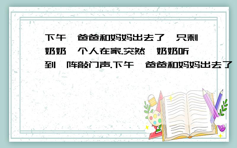 下午,爸爸和妈妈出去了,只剩奶奶一个人在家.突然,奶奶听到一阵敲门声.下午,爸爸和妈妈出去了,只剩奶奶一个人在家.突然,奶奶听到一阵敲门声.打开门一看,什么人也没有.奶奶只好去看电视.