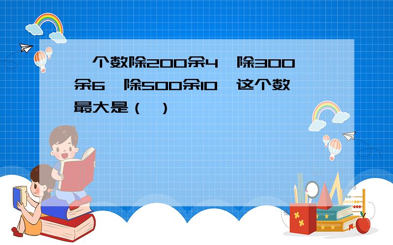 一个数除200余4,除300余6,除500余10,这个数最大是（ ）