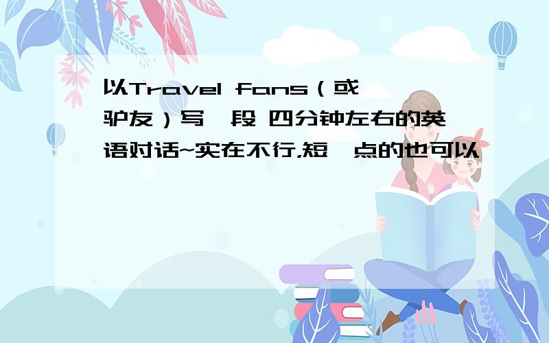 以Travel fans（或驴友）写一段 四分钟左右的英语对话~实在不行，短一点的也可以