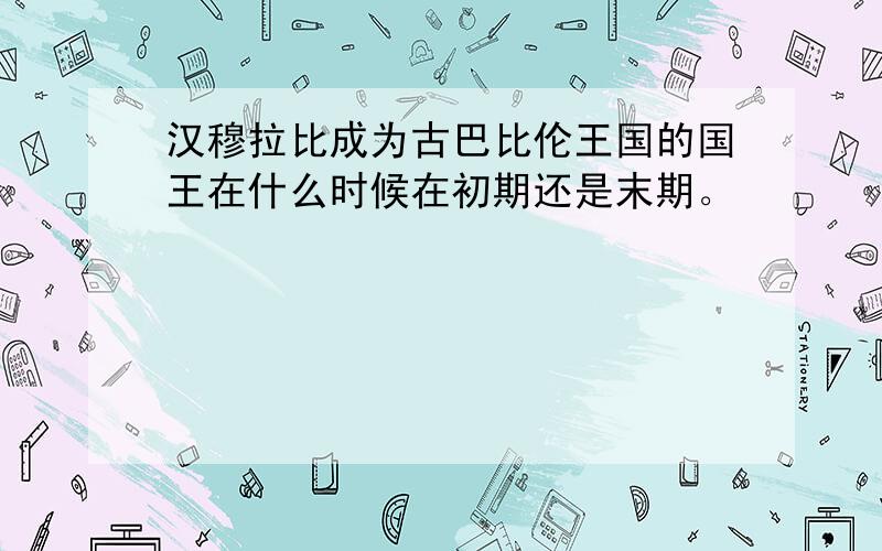 汉穆拉比成为古巴比伦王国的国王在什么时候在初期还是末期。