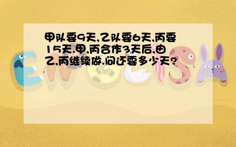 甲队要9天,乙队要6天,丙要15天.甲,丙合作3天后,由乙,丙继续做.问还要多少天?