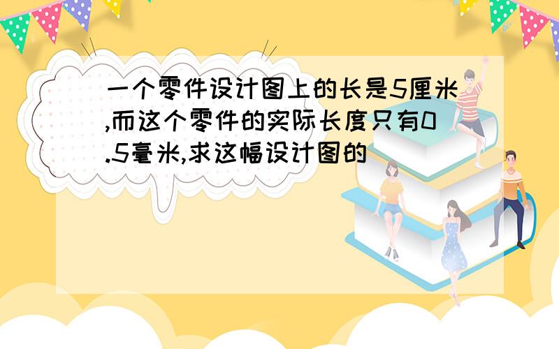 一个零件设计图上的长是5厘米,而这个零件的实际长度只有0.5毫米,求这幅设计图的